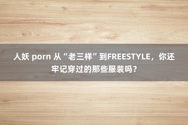 人妖 porn 从“老三样”到FREESTYLE，你还牢记穿过的那些服装吗？