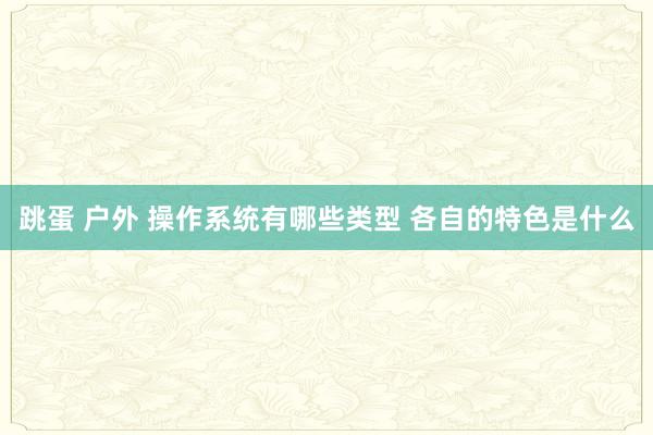 跳蛋 户外 操作系统有哪些类型 各自的特色是什么