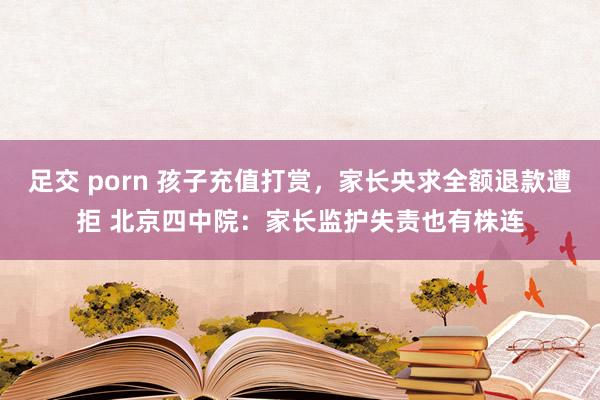 足交 porn 孩子充值打赏，家长央求全额退款遭拒 北京四中院：家长监护失责也有株连