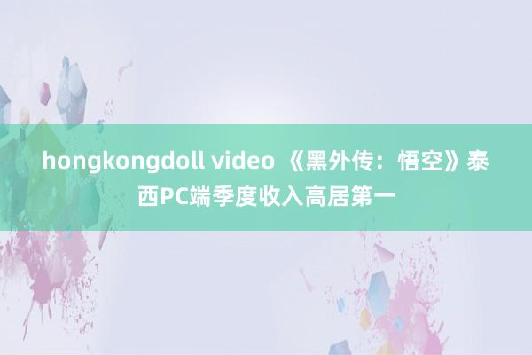 hongkongdoll video 《黑外传：悟空》泰西PC端季度收入高居第一