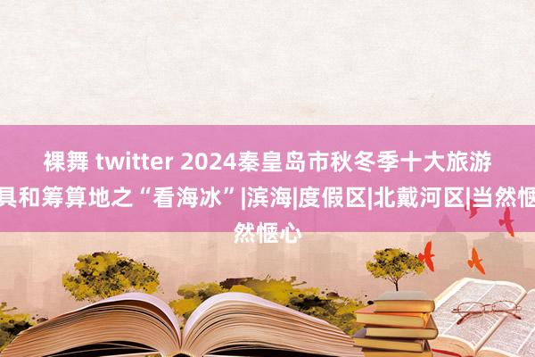 裸舞 twitter 2024秦皇岛市秋冬季十大旅游家具和筹算地之“看海冰”|滨海|度假区|北戴河区|当然惬心