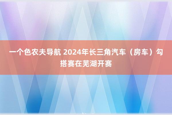 一个色农夫导航 2024年长三角汽车（房车）勾搭赛在芜湖开赛