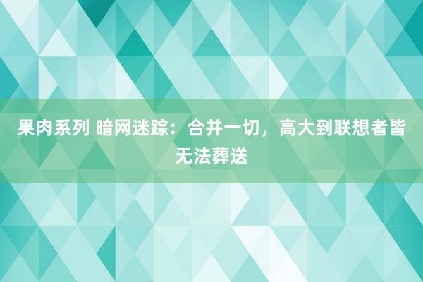 果肉系列 暗网迷踪：合并一切，高大到联想者皆无法葬送