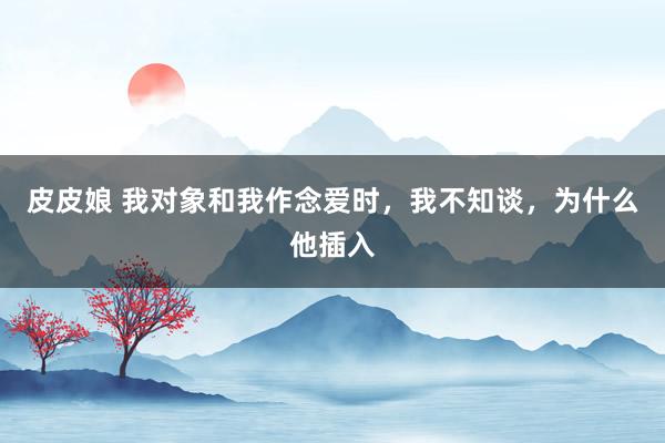 皮皮娘 我对象和我作念爱时，我不知谈，为什么他插入