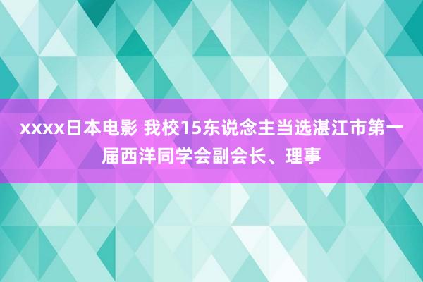 xxxx日本电影 我校15东说念主当选湛江市第一届西洋同学会副会长、理事