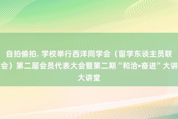 自拍偷拍. 学校举行西洋同学会（留学东谈主员联谊会）第二届会员代表大会暨第二期“和洽•奋进”大讲堂