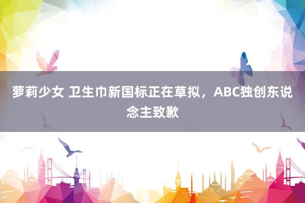 萝莉少女 卫生巾新国标正在草拟，ABC独创东说念主致歉