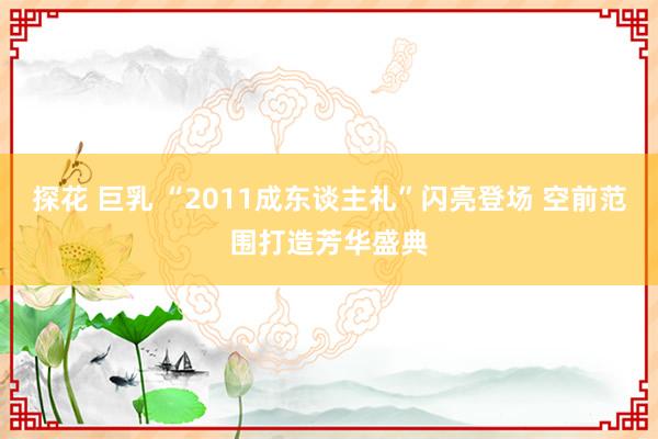 探花 巨乳 “2011成东谈主礼”闪亮登场 空前范围打造芳华盛典