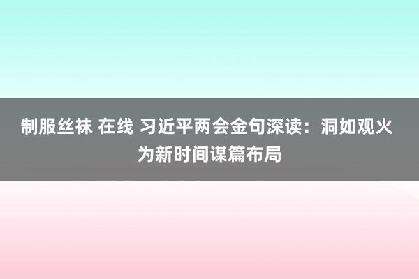 制服丝袜 在线 习近平两会金句深读：洞如观火 为新时间谋篇布局