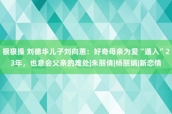 狠狠操 刘德华儿子刘向蕙：好奇母亲为爱“遁入”23年，也意会父亲的难处|朱丽倩|杨丽娟|新恋情