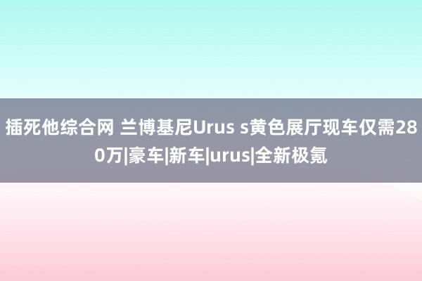 插死他综合网 兰博基尼Urus s黄色展厅现车仅需280万|豪车|新车|urus|全新极氪