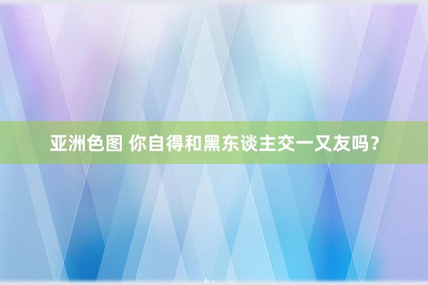 亚洲色图 你自得和黑东谈主交一又友吗？