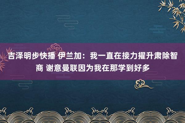 吉泽明步快播 伊兰加：我一直在接力擢升肃除智商 谢意曼联因为我在那学到好多