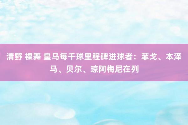 清野 裸舞 皇马每千球里程碑进球者：菲戈、本泽马、贝尔、琼阿梅尼在列