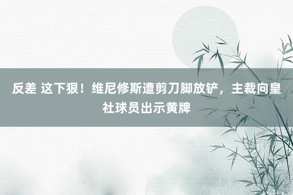 反差 这下狠！维尼修斯遭剪刀脚放铲，主裁向皇社球员出示黄牌