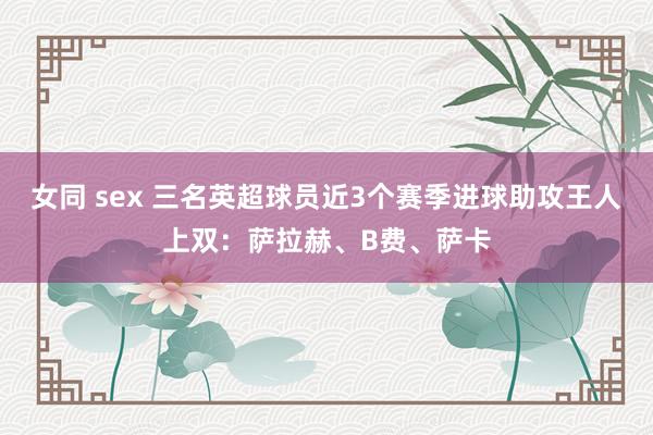 女同 sex 三名英超球员近3个赛季进球助攻王人上双：萨拉赫、B费、萨卡