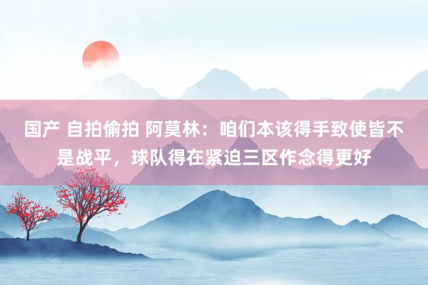 国产 自拍偷拍 阿莫林：咱们本该得手致使皆不是战平，球队得在紧迫三区作念得更好